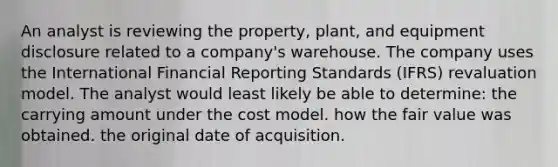 An analyst is reviewing the property, plant, and equipment disclosure related to a company's warehouse. The company uses the International Financial Reporting Standards (IFRS) revaluation model. The analyst would least likely be able to determine: the carrying amount under the cost model. how the fair value was obtained. the original date of acquisition.