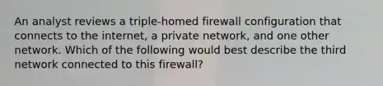 An analyst reviews a triple-homed firewall configuration that connects to the internet, a private network, and one other network. Which of the following would best describe the third network connected to this firewall?