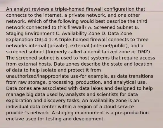 An analyst reviews a triple-homed firewall configuration that connects to the internet, a private network, and one other network. Which of the following would best describe the third network connected to this firewall? A. Screened Subnet B. Staging Environment C. Availability Zone D. Data Zone Explanation OBJ-4.1: A triple-homed firewall connects to three networks internal (private), external (internet/public), and a screened subnet (formerly called a demilitarized zone or DMZ). The screened subnet is used to host systems that require access from external hosts. Data zones describe the state and location of data to help isolate and protect it from unauthorized/inappropriate use-for example, as data transitions from raw storage, processing, production, and analytical use. Data zones are associated with data lakes and designed to help manage big data used by analysts and scientists for data exploration and discovery tasks. An availability zone is an individual data center within a region of a cloud service provider's network. A staging environment is a pre-production enclave used for testing and development.