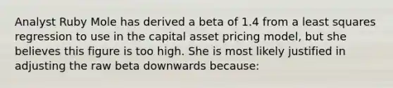 Analyst Ruby Mole has derived a beta of 1.4 from a least squares regression to use in the capital asset pricing model, but she believes this figure is too high. She is most likely justified in adjusting the raw beta downwards because: