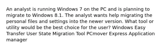 An analyst is running Windows 7 on the PC and is planning to migrate to Windows 8.1. The analyst wants help migrating the personal files and settings into the newer version. What tool or utility would be the best choice for the user? Windows Easy Transfer User State Migration Tool PCmover Express Application manager