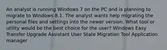 An analyst is running Windows 7 on the PC and is planning to migrate to Windows 8.1. The analyst wants help migrating the personal files and settings into the newer version. What tool or utility would be the best choice for the user? Windows Easy Transfer Upgrade Assistant User State Migration Tool Application manager