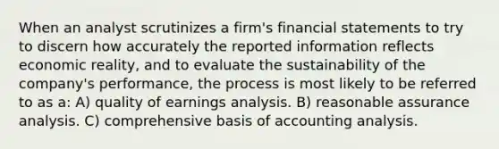 When an analyst scrutinizes a firm's financial statements to try to discern how accurately the reported information reflects economic reality, and to evaluate the sustainability of the company's performance, the process is most likely to be referred to as a: A) quality of earnings analysis. B) reasonable assurance analysis. C) comprehensive basis of accounting analysis.