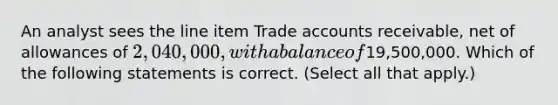 An analyst sees the line item Trade accounts receivable, net of allowances of 2,040,000, with a balance of19,500,000. Which of the following statements is correct. (Select all that apply.)