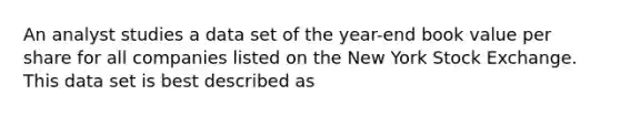 An analyst studies a data set of the year-end book value per share for all companies listed on the New York Stock Exchange. This data set is best described as