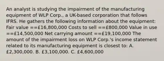 An analyst is studying the impairment of the manufacturing equipment of WLP Corp., a UK-based corporation that follows IFRS. He gathers the following information about the equipment: Fair value ==£16,800,000 Costs to sell ==£800,000 Value in use ==£14,500,000 Net carrying amount ==£19,100,000 The amount of the impairment loss on WLP Corp.'s income statement related to its manufacturing equipment is closest to: A. £2,300,000. B. £3,100,000. C. £4,600,000