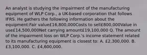 An analyst is studying the impairment of the manufacturing equipment of WLP Corp., a UK-based corporation that follows IFRS. He gathers the following information about the equipment:Fair value£16,800,000Costs to sell£800,000Value in use£14,500,000Net carrying amount£19,100,000 Q. The amount of the impairment loss on WLP Corp.'s income statement related to its manufacturing equipment is closest to: A. £2,300,000. B. £3,100,000. C. £4,600,000.