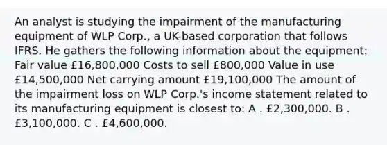 An analyst is studying the impairment of the manufacturing equipment of WLP Corp., a UK-based corporation that follows IFRS. He gathers the following information about the equipment: Fair value £16,800,000 Costs to sell £800,000 Value in use £14,500,000 Net carrying amount £19,100,000 The amount of the impairment loss on WLP Corp.'s income statement related to its manufacturing equipment is closest to: A . £2,300,000. B . £3,100,000. C . £4,600,000.