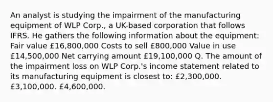 An analyst is studying the impairment of the manufacturing equipment of WLP Corp., a UK-based corporation that follows IFRS. He gathers the following information about the equipment: Fair value £16,800,000 Costs to sell £800,000 Value in use £14,500,000 Net carrying amount £19,100,000 Q. The amount of the impairment loss on WLP Corp.'s income statement related to its manufacturing equipment is closest to: £2,300,000. £3,100,000. £4,600,000.