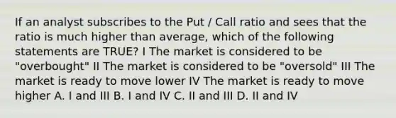 If an analyst subscribes to the Put / Call ratio and sees that the ratio is much higher than average, which of the following statements are TRUE? I The market is considered to be "overbought" II The market is considered to be "oversold" III The market is ready to move lower IV The market is ready to move higher A. I and III B. I and IV C. II and III D. II and IV