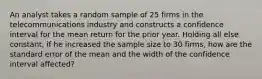 An analyst takes a random sample of 25 firms in the telecommunications industry and constructs a confidence interval for the mean return for the prior year. Holding all else constant, if he increased the sample size to 30 firms, how are the standard error of the mean and the width of the confidence interval affected?