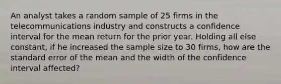 An analyst takes a random sample of 25 firms in the telecommunications industry and constructs a confidence interval for the mean return for the prior year. Holding all else constant, if he increased the sample size to 30 firms, how are the standard error of the mean and the width of the confidence interval affected?