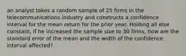 an analyst takes a random sample of 25 firms in the telecommunications industry and constructs a confidence interval for the mean return for the prior year. Holding all else constant, if he increased the sample size to 30 firms, how are the standard error of the mean and the width of the confidence interval affected?