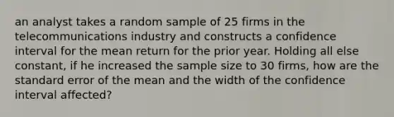 an analyst takes a random sample of 25 firms in the telecommunications industry and constructs a confidence interval for the mean return for the prior year. Holding all else constant, if he increased the sample size to 30 firms, how are the standard error of the mean and the width of the confidence interval affected?