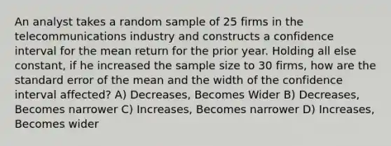 An analyst takes a random sample of 25 firms in the telecommunications industry and constructs a confidence interval for the mean return for the prior year. Holding all else constant, if he increased the sample size to 30 firms, how are the standard error of the mean and the width of the confidence interval affected? A) Decreases, Becomes Wider B) Decreases, Becomes narrower C) Increases, Becomes narrower D) Increases, Becomes wider