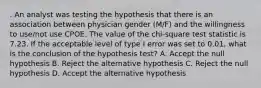 . An analyst was testing the hypothesis that there is an association between physician gender (M/F) and the willingness to use/not use CPOE. The value of the chi-square test statistic is 7.23. If the acceptable level of type I error was set to 0.01, what is the conclusion of the hypothesis test? A. Accept the null hypothesis B. Reject the alternative hypothesis C. Reject the null hypothesis D. Accept the alternative hypothesis