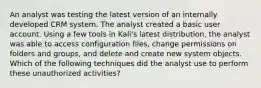 An analyst was testing the latest version of an internally developed CRM system. The analyst created a basic user account. Using a few tools in Kali's latest distribution, the analyst was able to access configuration files, change permissions on folders and groups, and delete and create new system objects. Which of the following techniques did the analyst use to perform these unauthorized activities?