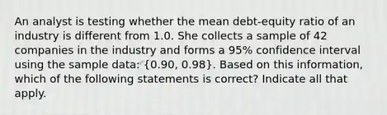 An analyst is testing whether the mean debt-equity ratio of an industry is different from 1.0. She collects a sample of 42 companies in the industry and forms a 95% confidence interval using the sample data: (0.90, 0.98). Based on this information, which of the following statements is correct? Indicate all that apply.