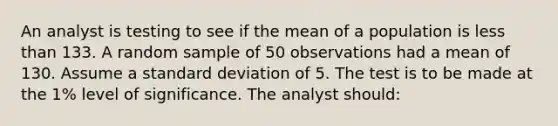 An analyst is testing to see if the mean of a population is less than 133. A random sample of 50 observations had a mean of 130. Assume a standard deviation of 5. The test is to be made at the 1% level of significance. The analyst should: