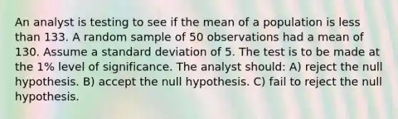 An analyst is testing to see if the mean of a population is less than 133. A random sample of 50 observations had a mean of 130. Assume a standard deviation of 5. The test is to be made at the 1% level of significance. The analyst should: A) reject the null hypothesis. B) accept the null hypothesis. C) fail to reject the null hypothesis.