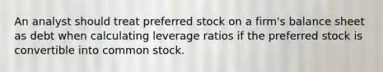 An analyst should treat preferred stock on a firm's balance sheet as debt when calculating leverage ratios if the preferred stock is convertible into common stock.