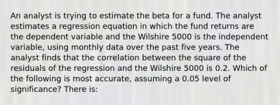 An analyst is trying to estimate the beta for a fund. The analyst estimates a regression equation in which the fund returns are the dependent variable and the Wilshire 5000 is the independent variable, using monthly data over the past five years. The analyst finds that the correlation between the square of the residuals of the regression and the Wilshire 5000 is 0.2. Which of the following is most accurate, assuming a 0.05 level of significance? There is: