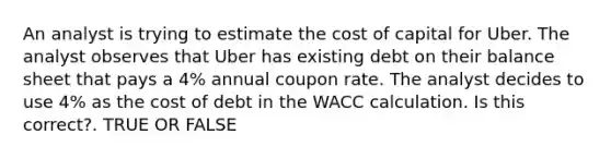 An analyst is trying to estimate the cost of capital for Uber. The analyst observes that Uber has existing debt on their balance sheet that pays a 4% annual coupon rate. The analyst decides to use 4% as the cost of debt in the WACC calculation. Is this correct?. TRUE OR FALSE