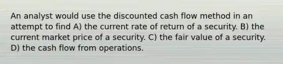 An analyst would use the discounted cash flow method in an attempt to find A) the current rate of return of a security. B) the current market price of a security. C) the fair value of a security. D) the cash flow from operations.