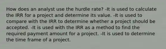 How does an analyst use the hurdle rate? -It is used to calculate the IRR for a project and determine its value. -It is used to compare with the IRR to determine whether a project should be accepted. -It is used with the IRR as a method to find the required payment amount for a project. -It is used to determine the time frame of a project.