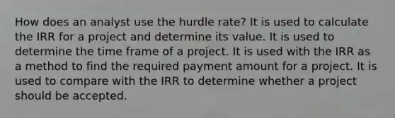 How does an analyst use the hurdle rate? It is used to calculate the IRR for a project and determine its value. It is used to determine the time frame of a project. It is used with the IRR as a method to find the required payment amount for a project. It is used to compare with the IRR to determine whether a project should be accepted.