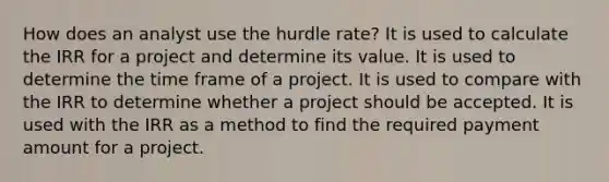 How does an analyst use the hurdle rate? It is used to calculate the IRR for a project and determine its value. It is used to determine the time frame of a project. It is used to compare with the IRR to determine whether a project should be accepted. It is used with the IRR as a method to find the required payment amount for a project.