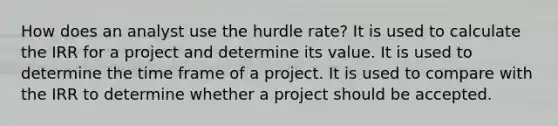 How does an analyst use the hurdle rate? It is used to calculate the IRR for a project and determine its value. It is used to determine the time frame of a project. It is used to compare with the IRR to determine whether a project should be accepted.