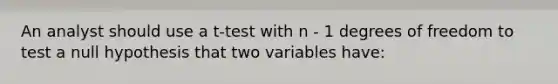 An analyst should use a t-test with n - 1 degrees of freedom to test a null hypothesis that two variables have: