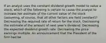 If an analyst uses the constant dividend growth model to value a stock, which of the following is certain to cause the analyst to increase her estimate of the current value of the stock (assuming, of course, that all other factors are held constant)? Decreasing the required rate of return for the stock. Decreasing the estimate of the amount of next year's dividend. Decreasing the expected dividend growth rate. Decreasing the price earnings multiple. An announcement that the President of the firm had be