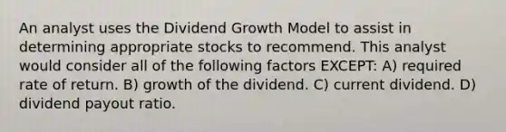 An analyst uses the Dividend Growth Model to assist in determining appropriate stocks to recommend. This analyst would consider all of the following factors EXCEPT: A) required rate of return. B) growth of the dividend. C) current dividend. D) dividend payout ratio.