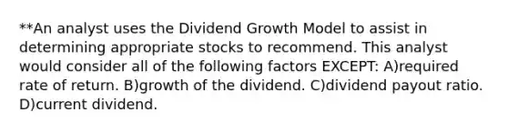 **An analyst uses the Dividend Growth Model to assist in determining appropriate stocks to recommend. This analyst would consider all of the following factors EXCEPT: A)required rate of return. B)growth of the dividend. C)dividend payout ratio. D)current dividend.