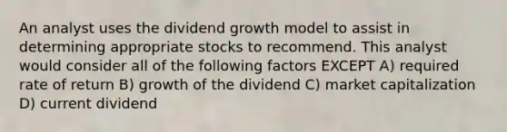 An analyst uses the dividend growth model to assist in determining appropriate stocks to recommend. This analyst would consider all of the following factors EXCEPT A) required rate of return B) growth of the dividend C) market capitalization D) current dividend