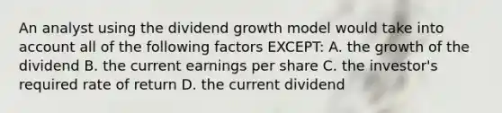 An analyst using the dividend growth model would take into account all of the following factors EXCEPT: A. the growth of the dividend B. the current earnings per share C. the investor's required rate of return D. the current dividend