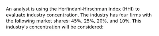 An analyst is using the Herfindahl-Hirschman Index (HHI) to evaluate industry concentration. The industry has four firms with the following market shares: 45%, 25%, 20%, and 10%. This industry's concentration will be considered: