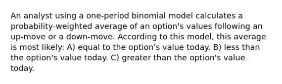 An analyst using a one-period binomial model calculates a probability-weighted average of an option's values following an up-move or a down-move. According to this model, this average is most likely: A) equal to the option's value today. B) less than the option's value today. C) greater than the option's value today.