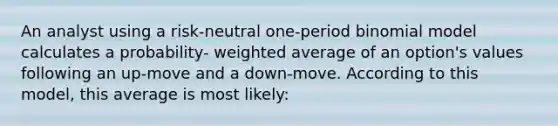 An analyst using a risk-neutral one-period binomial model calculates a probability- weighted average of an option's values following an up-move and a down-move. According to this model, this average is most likely: