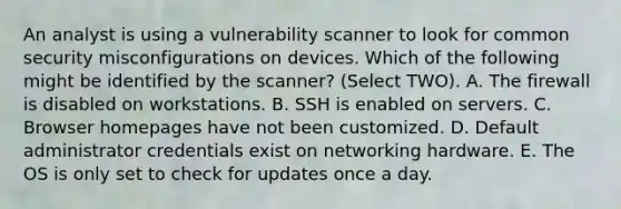 An analyst is using a vulnerability scanner to look for common security misconfigurations on devices. Which of the following might be identified by the scanner? (Select TWO). A. The firewall is disabled on workstations. B. SSH is enabled on servers. C. Browser homepages have not been customized. D. Default administrator credentials exist on networking hardware. E. The OS is only set to check for updates once a day.