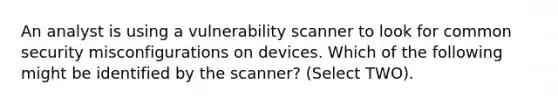 An analyst is using a vulnerability scanner to look for common security misconfigurations on devices. Which of the following might be identified by the scanner? (Select TWO).