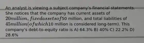 An analyst is viewing a subject company's financial statements. She notices that the company has current assets of 20 million, fixed assets of50 million, and total liabilities of 45 million (of which10 million is considered long-term). This company's debt-to-equity ratio is A) 64.3% B) 40% C) 22.2% D) 28.6%