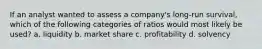 If an analyst wanted to assess a company's long-run survival, which of the following categories of ratios would most likely be used? a. liquidity b. market share c. profitability d. solvency