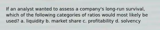 If an analyst wanted to assess a company's long-run survival, which of the following categories of ratios would most likely be used? a. liquidity b. market share c. profitability d. solvency