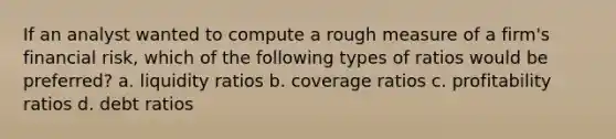 If an analyst wanted to compute a rough measure of a firm's financial risk, which of the following types of ratios would be preferred? a. liquidity ratios b. coverage ratios c. profitability ratios d. debt ratios