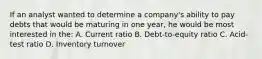 If an analyst wanted to determine a company's ability to pay debts that would be maturing in one year, he would be most interested in the: A. Current ratio B. Debt-to-equity ratio C. Acid-test ratio D. Inventory turnover