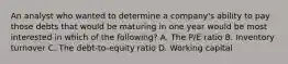 An analyst who wanted to determine a company's ability to pay those debts that would be maturing in one year would be most interested in which of the following? A. The P/E ratio B. Inventory turnover C. The debt-to-equity ratio D. Working capital