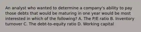 An analyst who wanted to determine a company's ability to pay those debts that would be maturing in one year would be most interested in which of the following? A. The P/E ratio B. Inventory turnover C. The debt-to-equity ratio D. Working capital